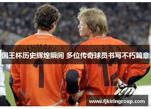 国王杯历史辉煌瞬间 多位传奇球员书写不朽篇章 国王杯历史辉煌瞬间 多位传奇球员书写不朽篇章