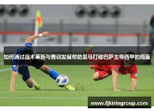 如何通过战术革新与青训发展帮助皇马打破巴萨主导西甲的局面 如何通过战术革新与青训发展帮助皇马打破巴萨主导西甲的局面