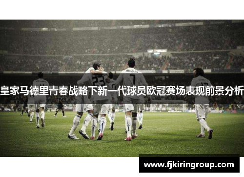 皇家马德里青春战略下新一代球员欧冠赛场表现前景分析 皇家马德里青春战略下新一代球员欧冠赛场表现前景分析