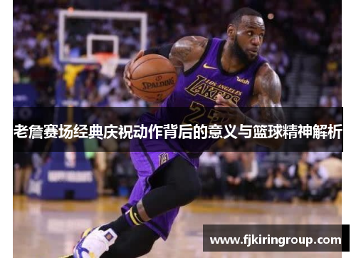 老詹赛场经典庆祝动作背后的意义与篮球精神解析 老詹赛场经典庆祝动作背后的意义与篮球精神解析