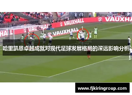 哈里凯恩卓越成就对现代足球发展格局的深远影响分析 哈里凯恩卓越成就对现代足球发展格局的深远影响分析