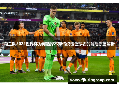 荷兰队2022世界杯为何选择不穿传统橙色球衣的背后原因解析 荷兰队2022世界杯为何选择不穿传统橙色球衣的背后原因解析